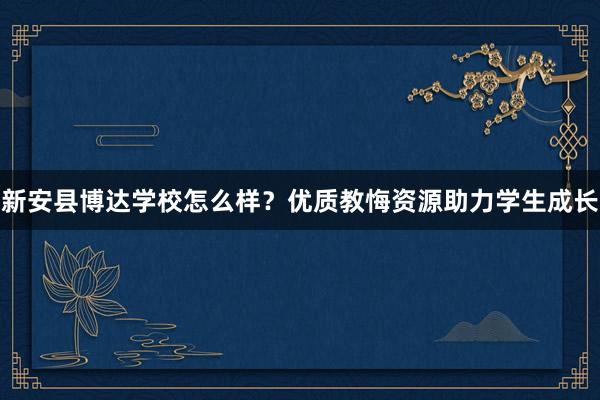新安县博达学校怎么样？优质教悔资源助力学生成长