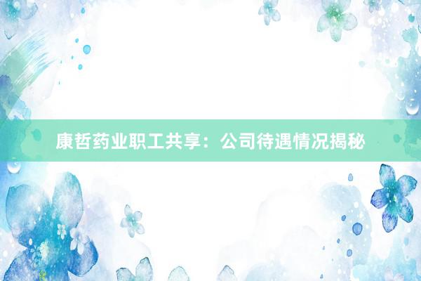 康哲药业职工共享：公司待遇情况揭秘